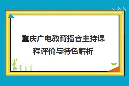 重庆广电教育播音主持课程评价与特色解析