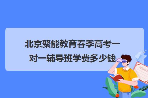 北京聚能教育春季高考一对一辅导班学费多少钱（长春高三全日制辅导学校哪家好）