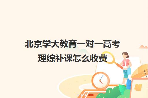 北京学大教育一对一高考理综补课怎么收费（北京大学生家教一对一收费标准）