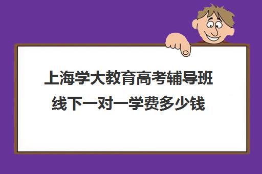 上海学大教育高考辅导班线下一对一学费多少钱（辅导班需要什么手续）