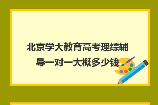 北京学大教育高考理综辅导一对一大概多少钱（学大教育高三全日制价格）