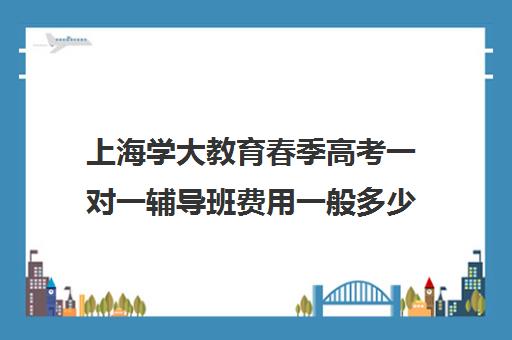 上海学大教育春季高考一对一辅导班费用一般多少钱（学大教育高三全日制价格）