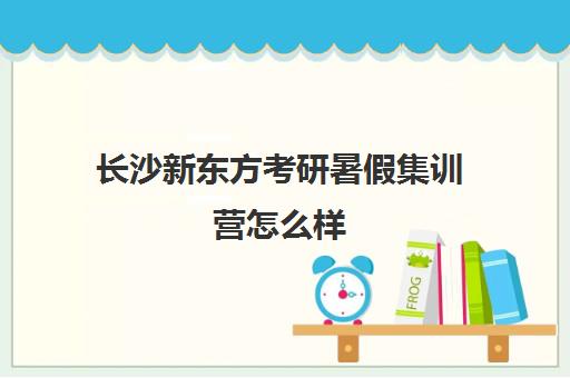 长沙新东方考研暑假集训营怎么样(长沙新东方考研集训营)