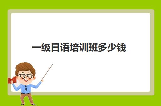 一级日语培训班多少钱(日语培训机构收费标准)