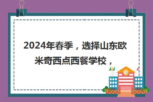 2024年春季，选择山东欧米奇西点西餐学校，开启你的烘焙艺术之旅