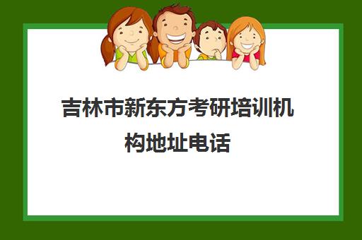 吉林市新东方考研培训机构地址电话(吉林市专升本培训机构有哪些)