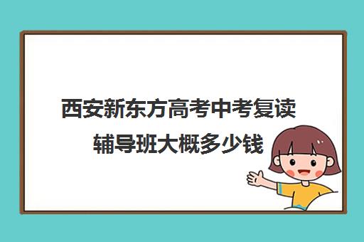 西安新东方高考中考复读辅导班大概多少钱(西安中考复读学校排名)