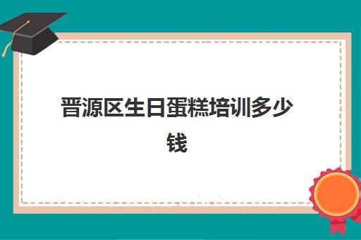 晋源区生日蛋糕培训多少钱(一般生日蛋糕多少钱一个)