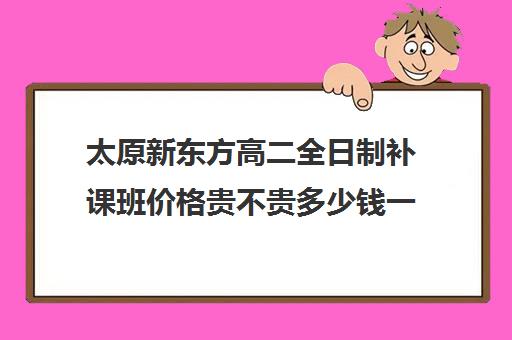 太原新东方高二全日制补课班价格贵不贵多少钱一年(太原高中补课机构排行榜)