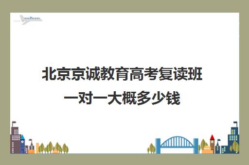 北京京诚教育高考复读班一对一大概多少钱（高考复读班高考复读学校排名）