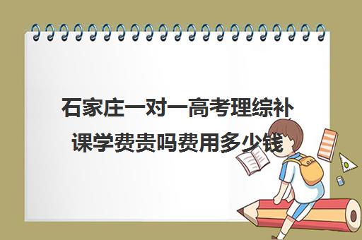 石家庄一对一高考理综补课学费贵吗费用多少钱(石家庄高三补课的机构哪家好)