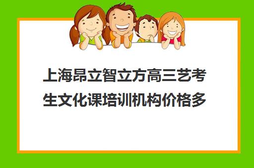 上海昂立智立方高三艺考生文化课培训机构价格多少钱(上海艺考机构哪个最好)