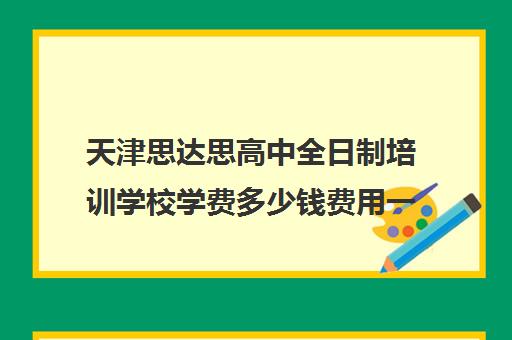 天津思达思高中全日制培训学校学费多少钱费用一览表(天津有哪些私立高中,费用大概多