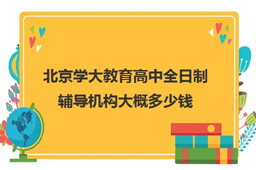 北京学大教育高中全日制辅导机构大概多少钱（北京大学生家教一对一收费标准）