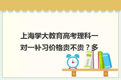 上海学大教育高考理科一对一补习价格贵不贵？多少钱一年