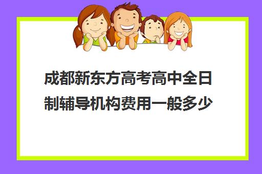 成都新东方高考高中全日制辅导机构费用一般多少钱(成都高三全日制培训机构排名)