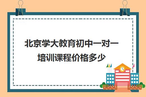 北京学大教育初中一对一培训课程价格多少（学大教育一对一口碑怎么样）