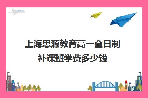 上海思源教育高一全日制补课班学费多少钱（高中补课一对一收费标准）