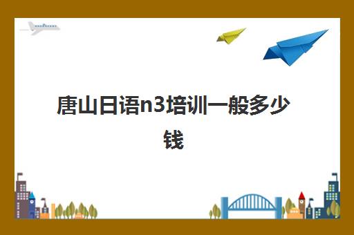 唐山日语n3培训一般多少钱(日语n3证书一般什么时候可以拿)