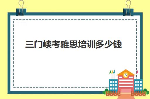 三门峡考雅思培训多少钱(河南雅思考试时间和费用地点2024)