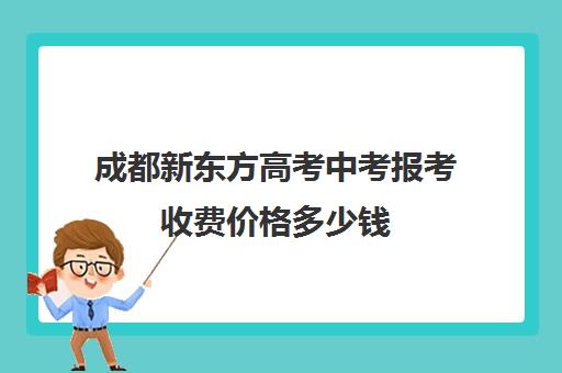 成都新东方高考中考报考收费价格多少钱(四川成都新东方学费价目表)