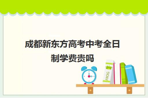 成都新东方高考中考全日制学费贵吗(新东方培训学校学费)