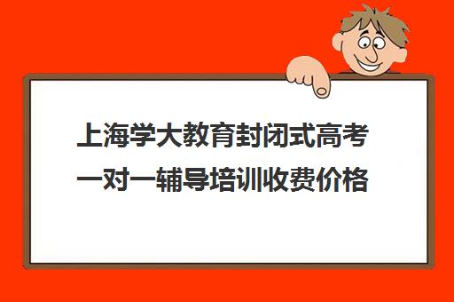 上海学大教育封闭式高考一对一辅导培训收费价格多少钱（学大教育价格表）