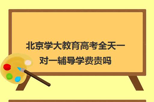 北京学大教育高考全天一对一辅导学费贵吗（学大教育高三全日制价格）