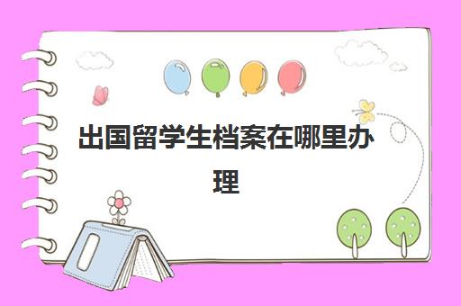 出国留学生档案在哪里办理(留学回国证明需要放进档案么)