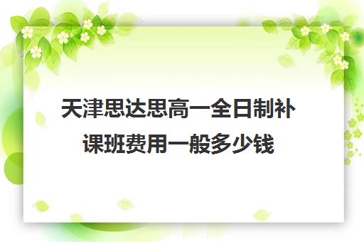 天津思达思高一全日制补课班费用一般多少钱(高三全日制补课机构多少钱)