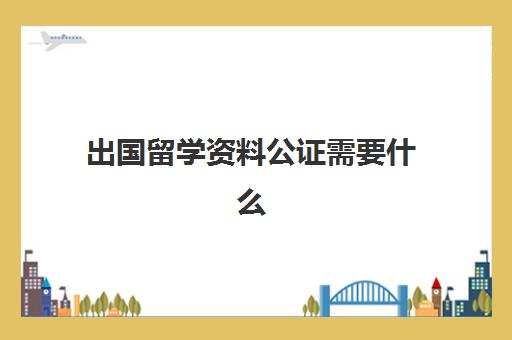 出国留学资料公证需要什么(出国留学公证在哪公正)