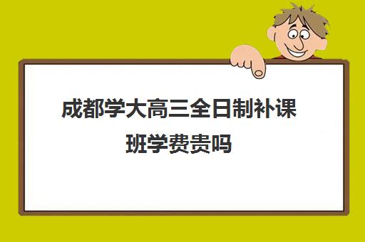 成都学大高三全日制补课班学费贵吗(复读学校的学费多少)