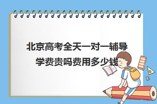 北京高考全天一对一辅导学费贵吗费用多少钱(北京补课一对一价格)