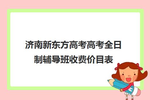 济南新东方高考高考全日制辅导班收费价目表(新东方全日制高考班怎么样)