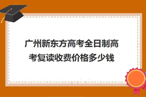 广州新东方高考全日制高考复读收费价格多少钱(广州高考复读学校排名及费用)