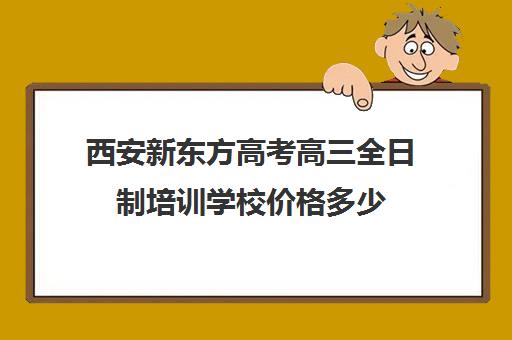 西安新东方高考高三全日制培训学校价格多少(高三全日制辅导班大概多少钱)