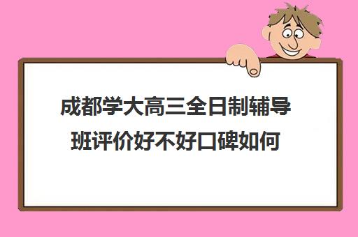 成都学大高三全日制辅导班评价好不好口碑如何(成都高三全日制培训机构排名)