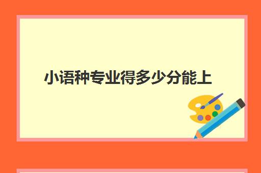 小语种专业得多少分能上(小语种能报考哪些大学)