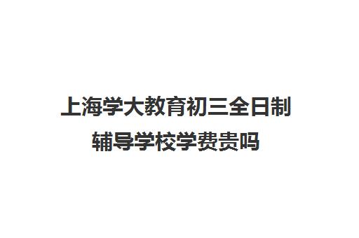 上海学大教育初三全日制辅导学校学费贵吗（上海初中一对一补课费）