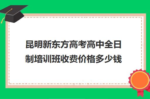 昆明新东方高考高中全日制培训班收费价格多少钱(新东方全日制高三学费)