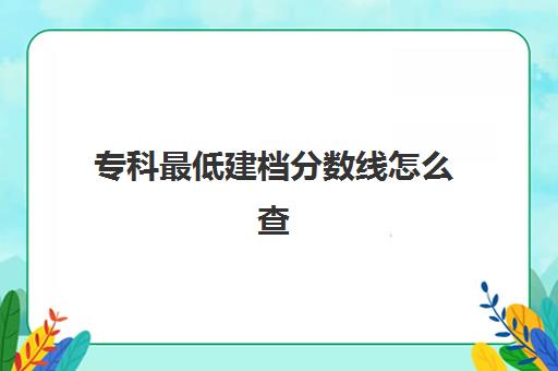 专科最低建档分数线怎么查(大专各专业录取分数线查询)