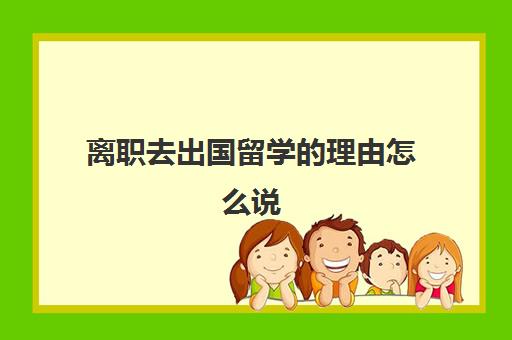 离职去出国留学的理由怎么说(出国留学的原因)