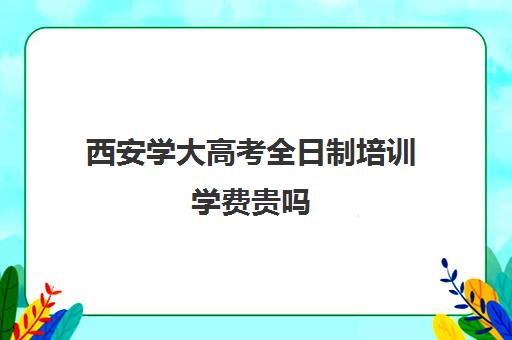 西安学大高考全日制培训学费贵吗(西安学大教育校区地址)