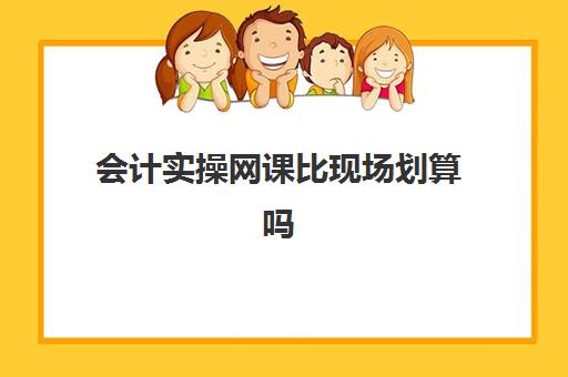 会计实操网课比现场划算吗(网课会计初级大致要交多少钱)