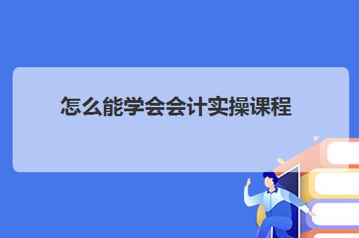 怎么能学会会计实操课程(初步学会计的基本步骤)