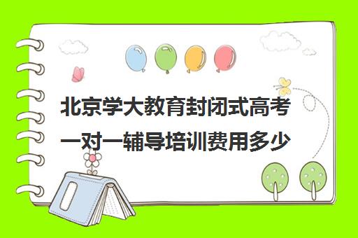 北京学大教育封闭式高考一对一辅导培训费用多少钱（北京大学生家教一对一收费标准）