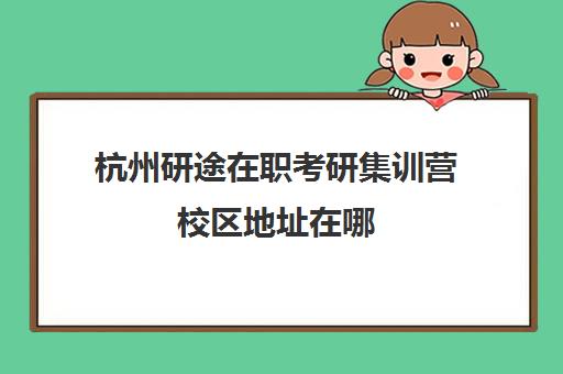 杭州研途在职考研集训营校区地址在哪（研途考研线下集训营在哪）