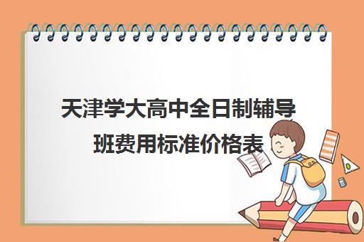 天津学大高中全日制辅导班费用标准价格表(天津最好的高中辅导机构)