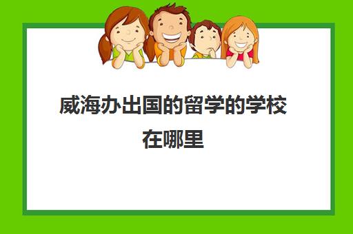 威海办出国的留学的学校在哪里(威海出国留学中介排名)