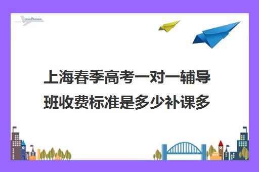 上海春季高考一对一辅导班收费标准是多少补课多少钱一小时(春考辅导班大约多少钱)